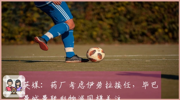 英媒：药厂考虑伊劳拉接任，毕巴曼城曼联利物浦同样关注