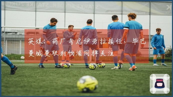 英媒：药厂考虑伊劳拉接任，毕巴曼城曼联利物浦同样关注